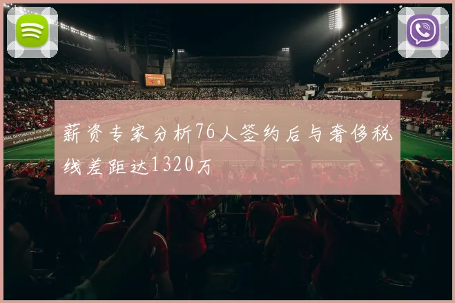 薪资专家分析76人签约后与奢侈税线差距达1320万