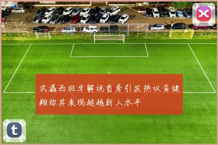 武磊西班牙解说首秀引发热议黄健翔称其表现超越新人水平