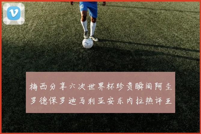 梅西分享六次世界杯珍贵瞬间阿圭罗德保罗迪马利亚安东内拉热评互动
