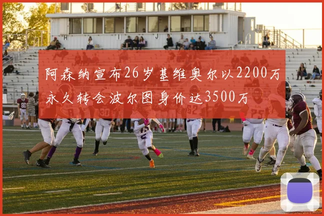 阿森纳宣布26岁基维奥尔以2200万永久转会波尔图身价达3500万