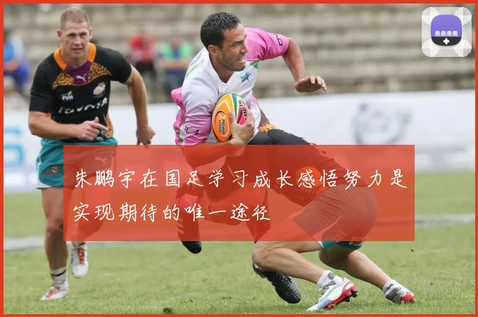 朱鹏宇在国足学习成长感悟努力是实现期待的唯一途径