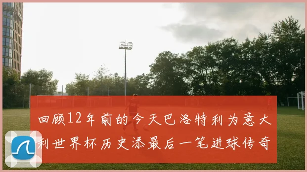回顾12年前的今天巴洛特利为意大利世界杯历史添最后一笔进球传奇