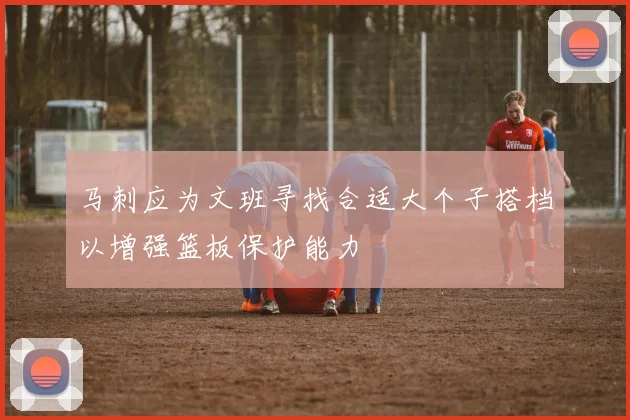 马刺应为文班寻找合适大个子搭档以增强篮板保护能力
