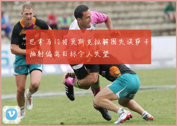 巴拿马门将莫斯克拉解围失误萨卡抽射偏离目标令人失望