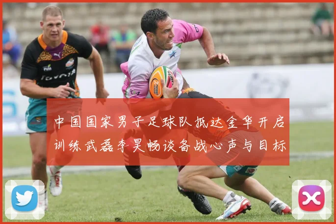中国国家男子足球队抵达金华开启训练武磊李昊畅谈备战心声与目标
