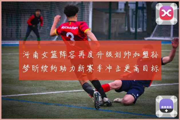 河南女篮阵容再度升级刘帅加盟孙梦昕续约助力新赛季冲击更高目标
