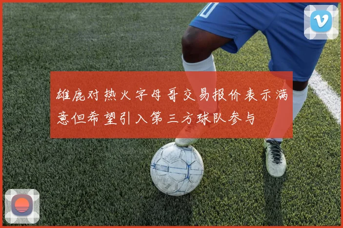 雄鹿对热火字母哥交易报价表示满意但希望引入第三方球队参与