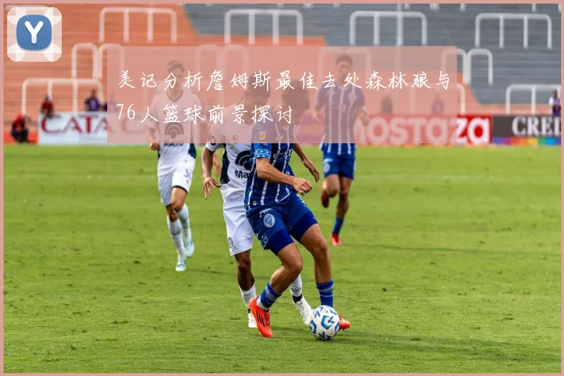 美记分析詹姆斯最佳去处森林狼与76人篮球前景探讨