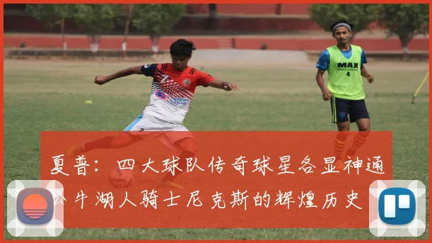 夏普：四大球队传奇球星各显神通公牛湖人骑士尼克斯的辉煌历史